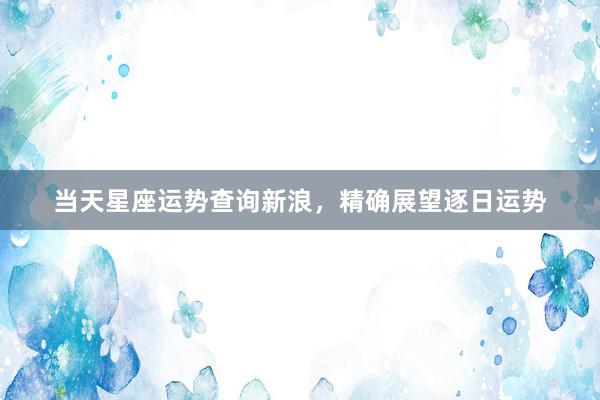 当天星座运势查询新浪，精确展望逐日运势