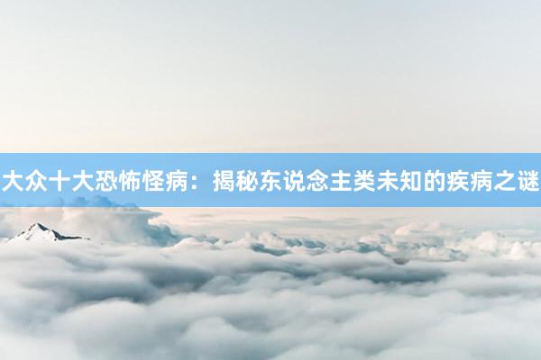 大众十大恐怖怪病：揭秘东说念主类未知的疾病之谜