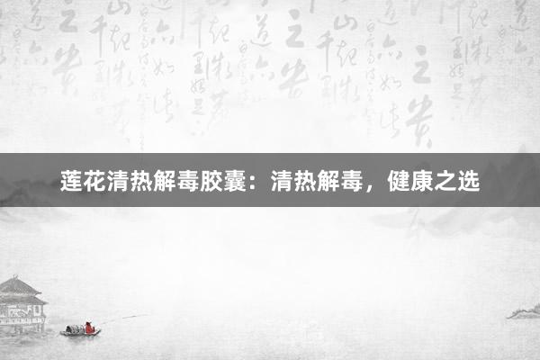 莲花清热解毒胶囊：清热解毒，健康之选